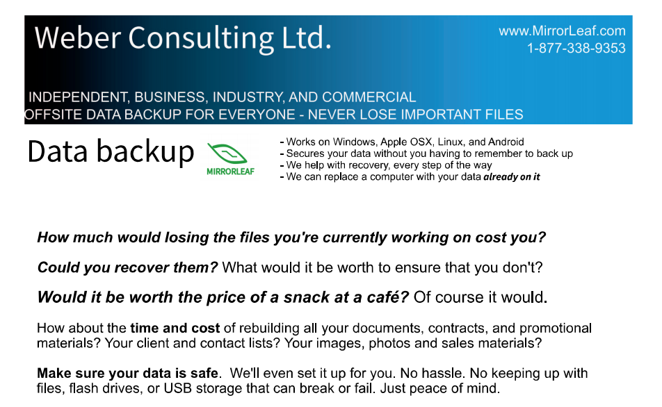 How much would losing the files you're currently working on cost you?  Could you recover them? What would it be worth to ensure that you don't?

Would it be worth the price of a snack at a caf�? Of course it would.

How about the time and cost of rebuilding all your documents, contracts, and promotional materials? Your client and contact lists? Your images, photos and sales materials? 

Make sure your data is safe.  We'll even set it up for you. No hassle. No keeping up with files, flash drives, or USB storage that can break or fail. Just peace of mind. 
